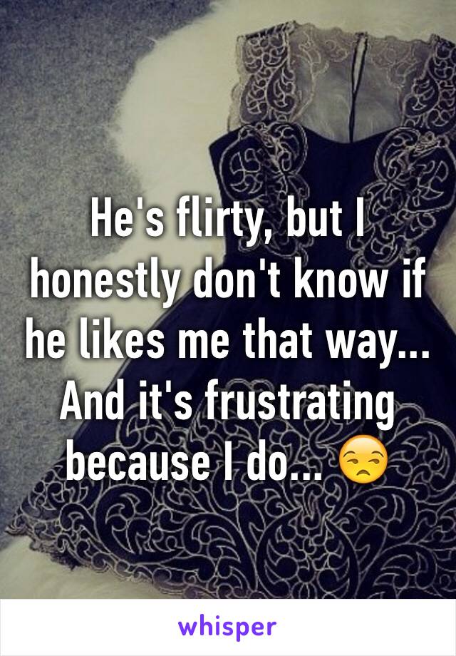 He's flirty, but I honestly don't know if he likes me that way... And it's frustrating because I do... 😒