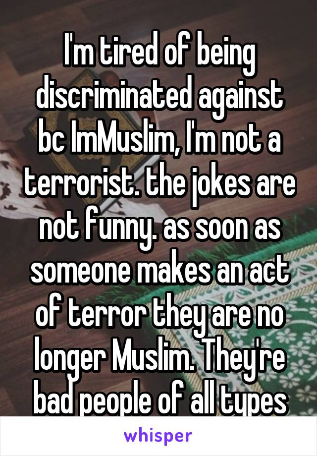 I'm tired of being discriminated against bc ImMuslim, I'm not a terrorist. the jokes are not funny. as soon as someone makes an act of terror they are no longer Muslim. They're bad people of all types