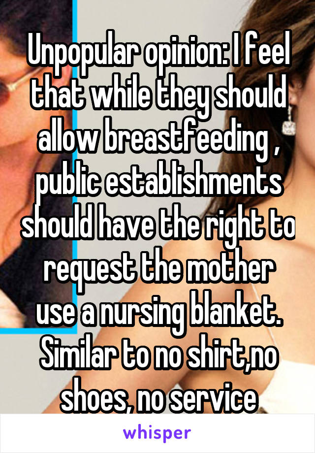 Unpopular opinion: I feel that while they should allow breastfeeding , public establishments should have the right to request the mother use a nursing blanket. Similar to no shirt,no shoes, no service