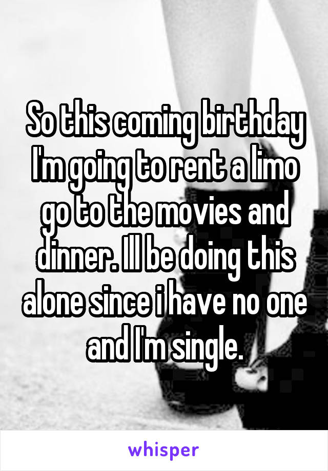 So this coming birthday I'm going to rent a limo go to the movies and dinner. Ill be doing this alone since i have no one and I'm single.