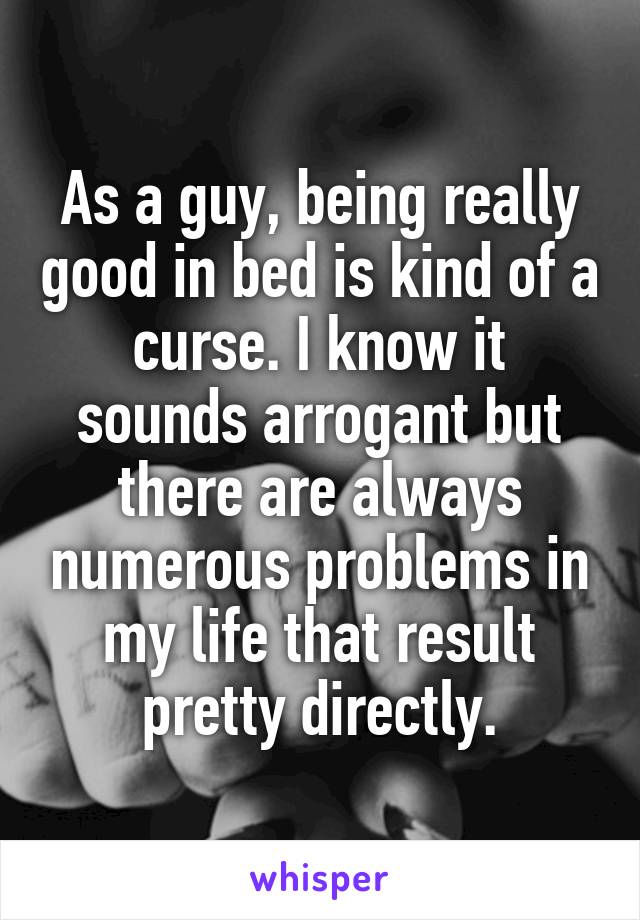 As a guy, being really good in bed is kind of a curse. I know it sounds arrogant but there are always numerous problems in my life that result pretty directly.