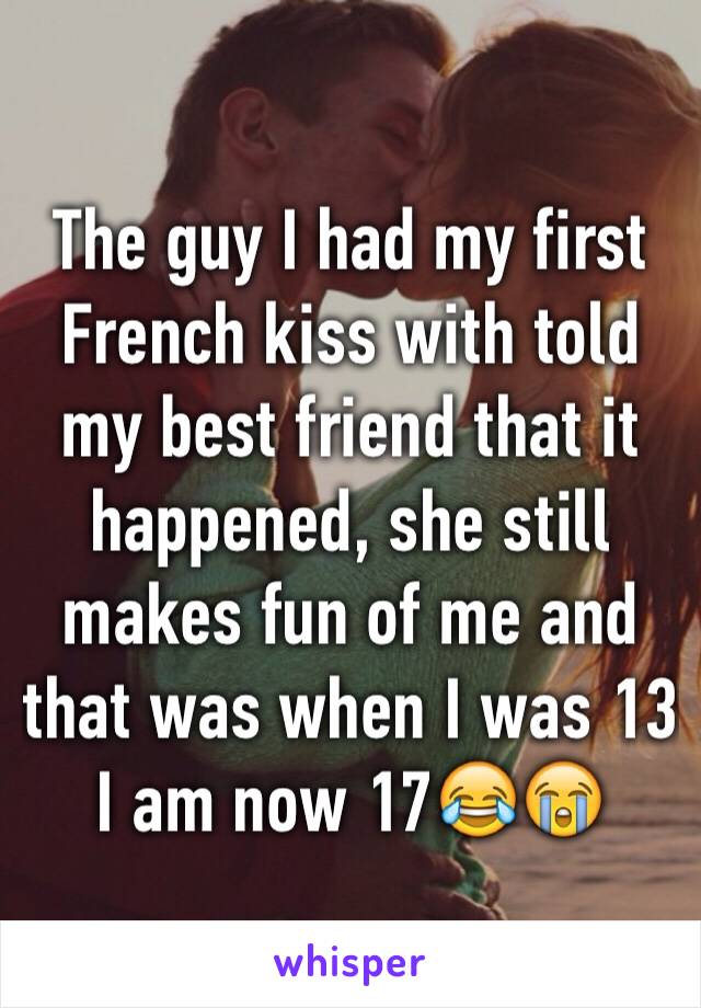 The guy I had my first French kiss with told my best friend that it happened, she still makes fun of me and that was when I was 13 I am now 17😂😭