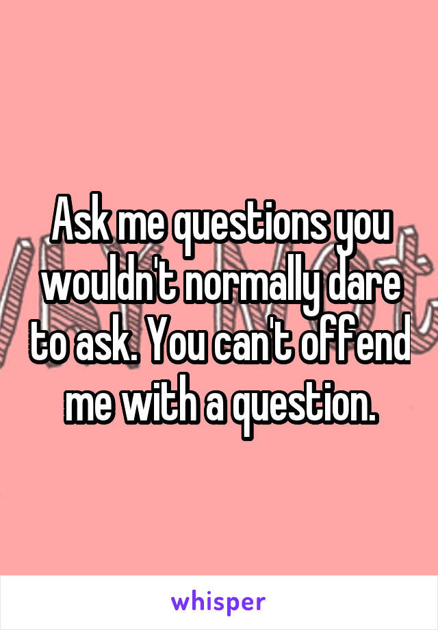 Ask me questions you wouldn't normally dare to ask. You can't offend me with a question.