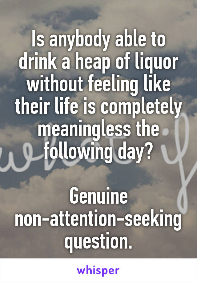 Is anybody able to drink a heap of liquor without feeling like their life is completely meaningless the following day?

Genuine non-attention-seeking question.