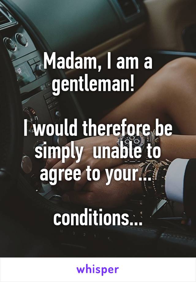 Madam, I am a gentleman!  

I would therefore be simply  unable to agree to your... 

conditions...