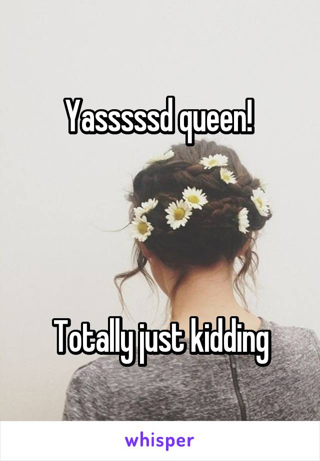 Yasssssd queen! 




Totally just kidding