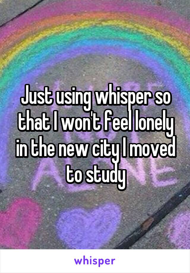 Just using whisper so that I won't feel lonely in the new city I moved to study