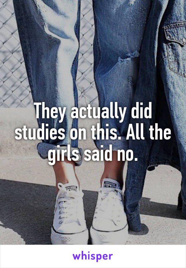 They actually did studies on this. All the girls said no.