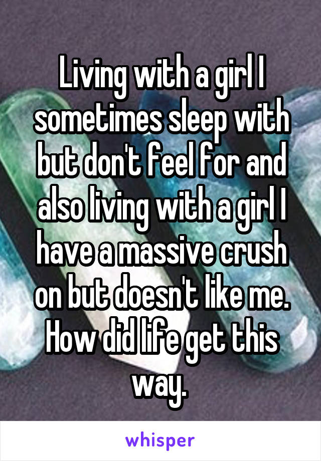 Living with a girl I sometimes sleep with but don't feel for and also living with a girl I have a massive crush on but doesn't like me. How did life get this way. 