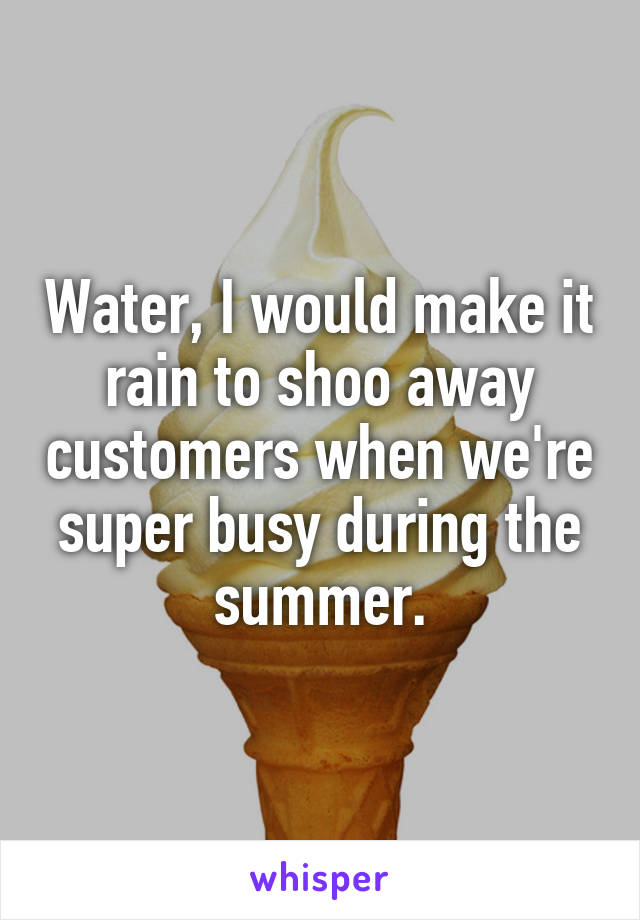 Water, I would make it rain to shoo away customers when we're super busy during the summer.