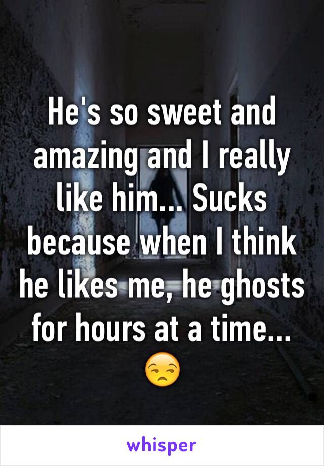 He's so sweet and amazing and I really like him... Sucks because when I think he likes me, he ghosts for hours at a time... 😒