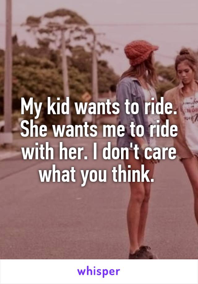 My kid wants to ride. She wants me to ride with her. I don't care what you think. 