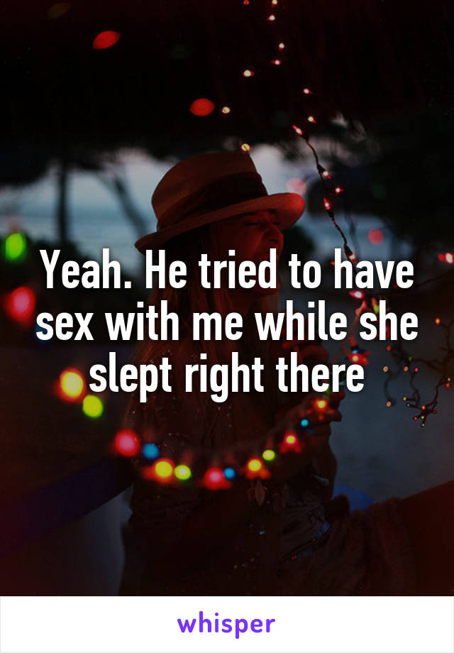 Yeah. He tried to have sex with me while she slept right there