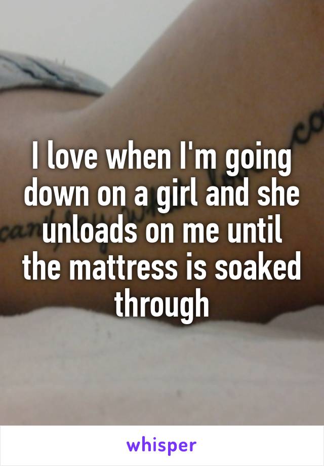 I love when I'm going down on a girl and she unloads on me until the mattress is soaked through