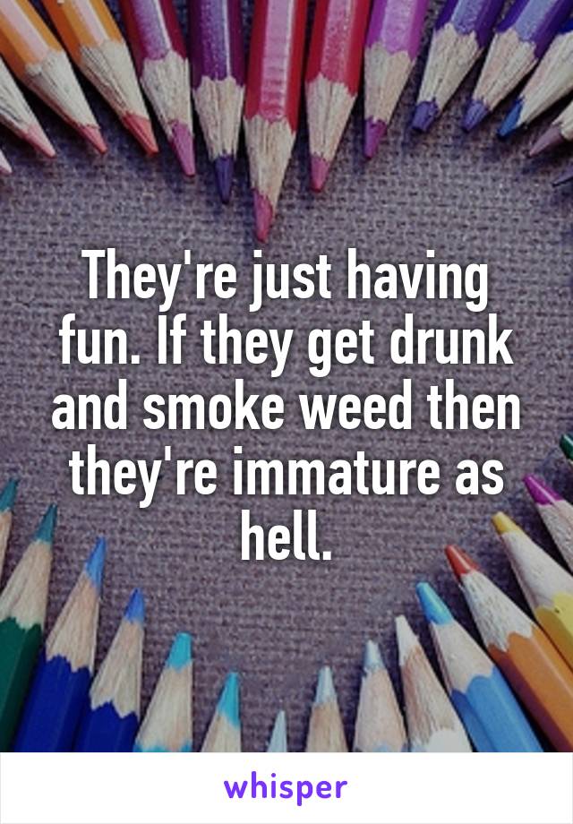 They're just having fun. If they get drunk and smoke weed then they're immature as hell.