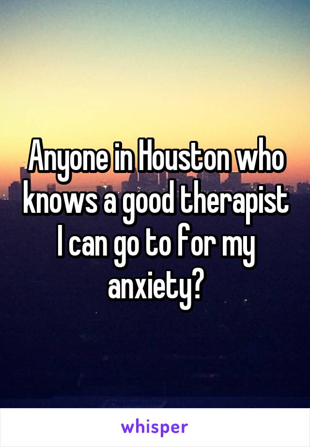 Anyone in Houston who knows a good therapist I can go to for my anxiety?