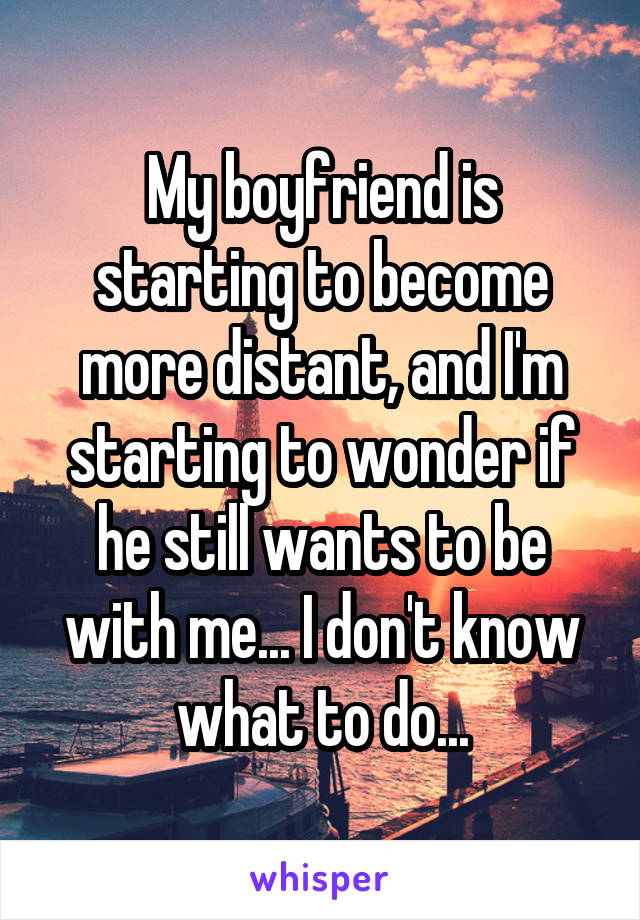 My boyfriend is starting to become more distant, and I'm starting to wonder if he still wants to be with me... I don't know what to do...