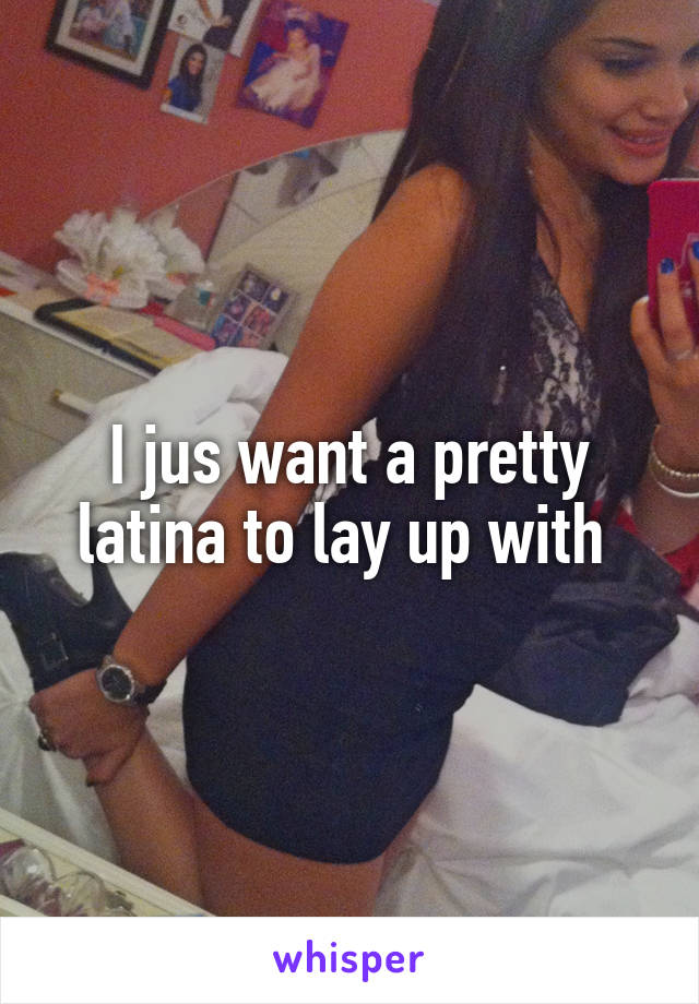 I jus want a pretty latina to lay up with 