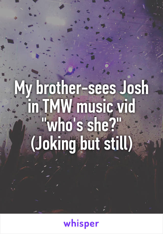 My brother-sees Josh in TMW music vid "who's she?"
(Joking but still)