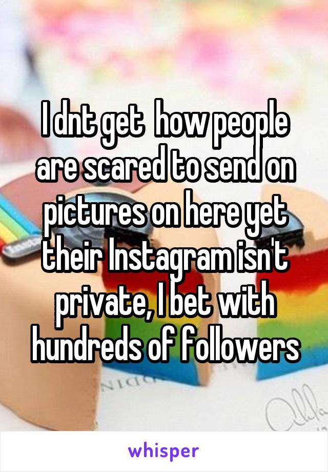 I dnt get  how people are scared to send on pictures on here yet their Instagram isn't private, I bet with hundreds of followers