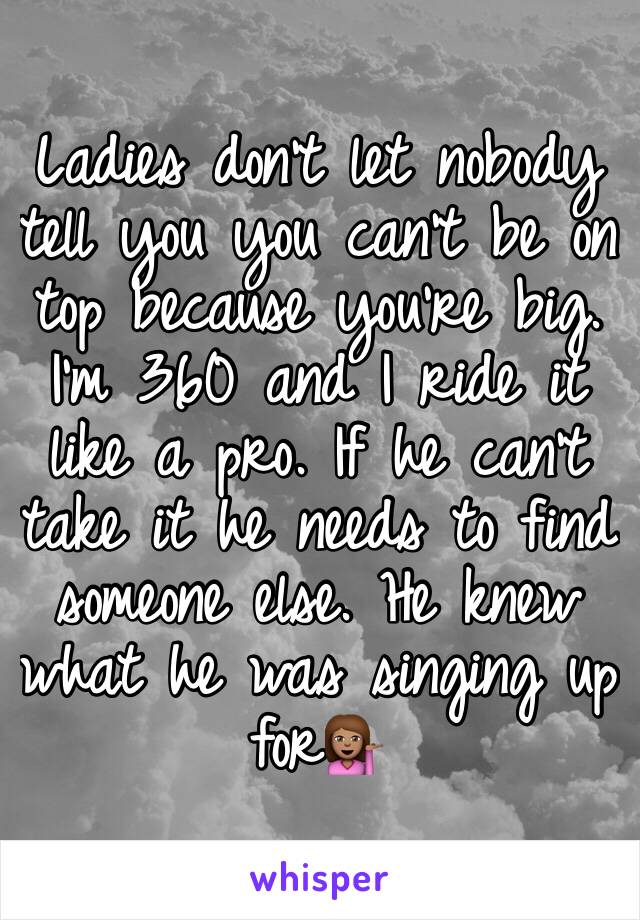 Ladies don't let nobody tell you you can't be on top because you're big. I'm 360 and I ride it like a pro. If he can't take it he needs to find someone else. He knew what he was singing up for💁🏽