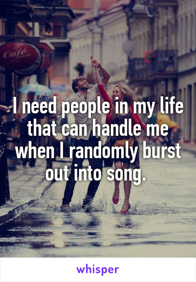 I need people in my life that can handle me when I randomly burst out into song. 