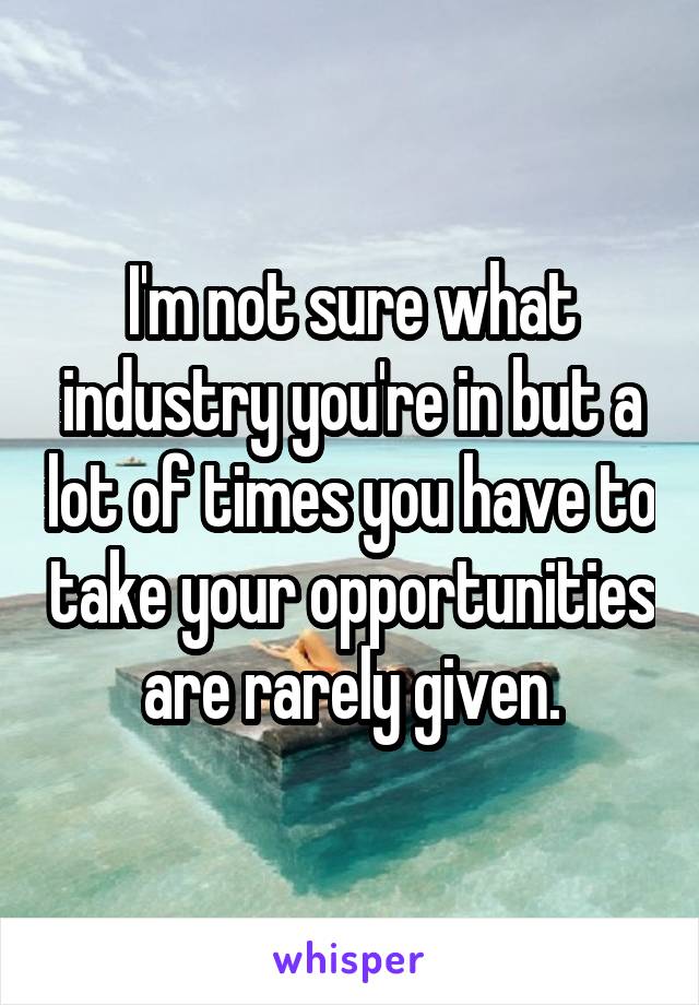 I'm not sure what industry you're in but a lot of times you have to take your opportunities are rarely given.