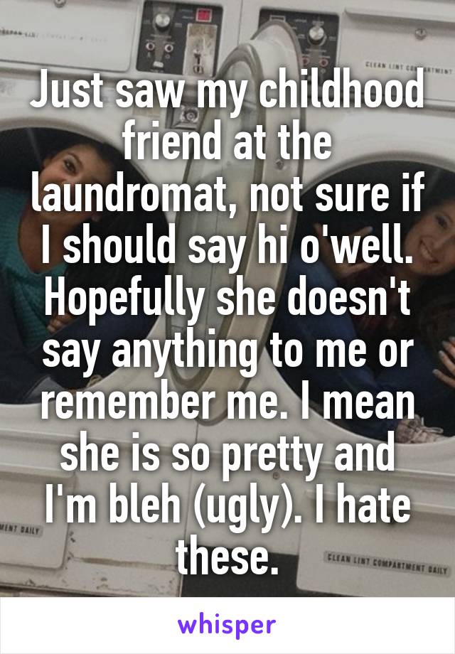 Just saw my childhood friend at the laundromat, not sure if I should say hi o'well. Hopefully she doesn't say anything to me or remember me. I mean she is so pretty and I'm bleh (ugly). I hate these.