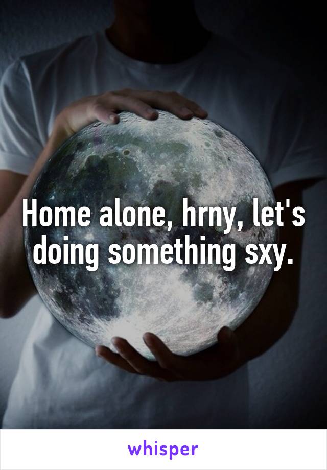 Home alone, hrny, let's doing something sxy.