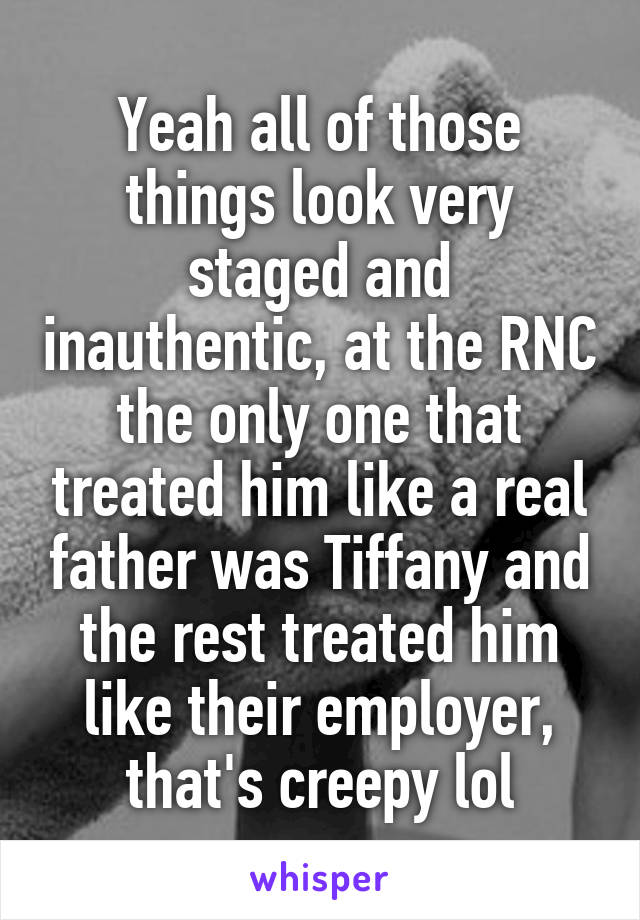 Yeah all of those things look very staged and inauthentic, at the RNC the only one that treated him like a real father was Tiffany and the rest treated him like their employer, that's creepy lol