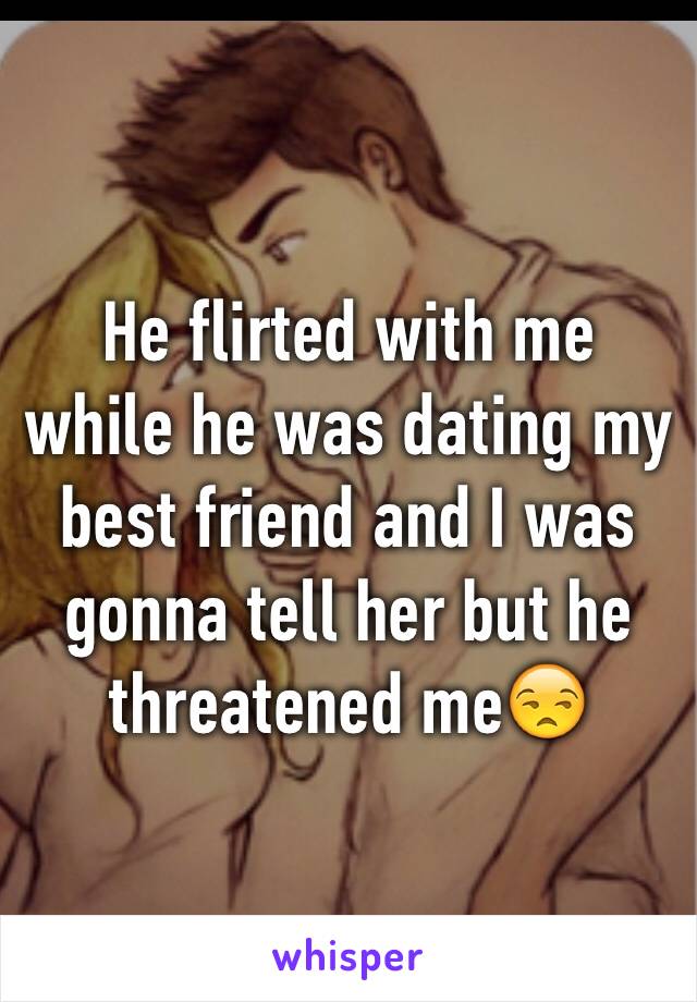 He flirted with me while he was dating my best friend and I was gonna tell her but he threatened me😒