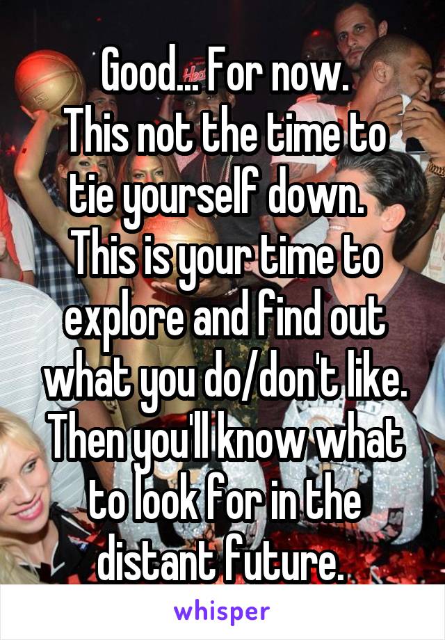 Good... For now.
This not the time to tie yourself down.  
This is your time to explore and find out what you do/don't like.
Then you'll know what to look for in the distant future. 