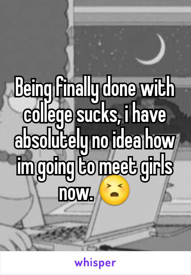 Being finally done with college sucks, i have absolutely no idea how im going to meet girls now. 😣