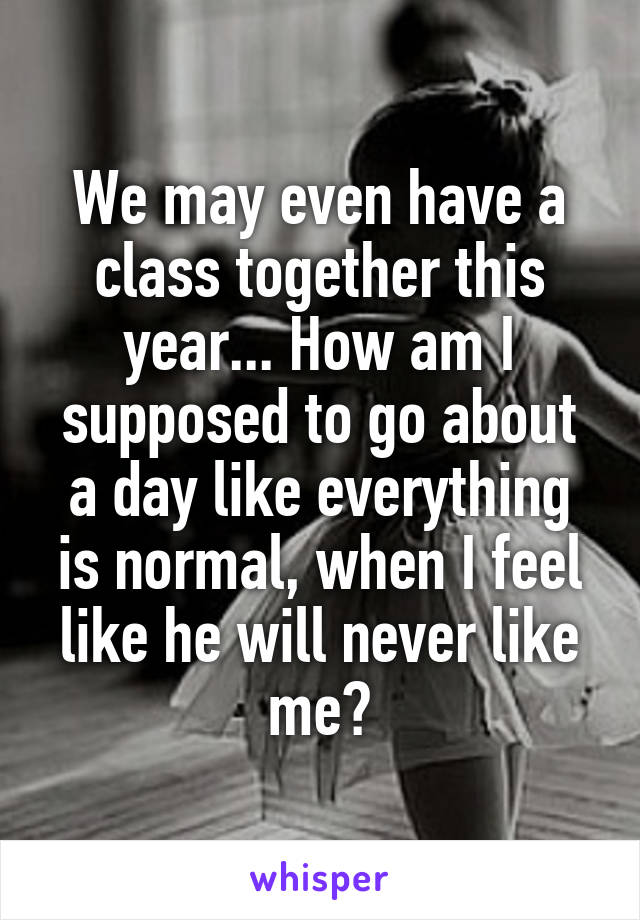 We may even have a class together this year... How am I supposed to go about a day like everything is normal, when I feel like he will never like me?