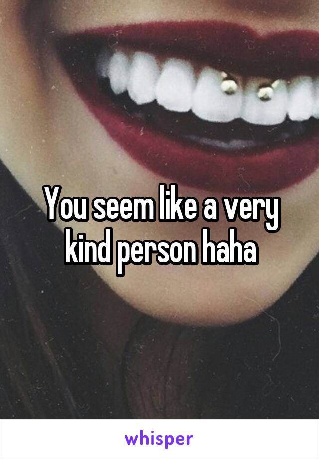 You seem like a very kind person haha