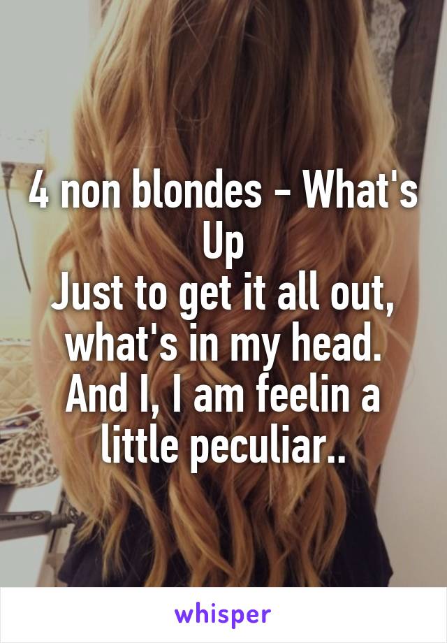 4 non blondes - What's Up
Just to get it all out, what's in my head. And I, I am feelin a little peculiar..