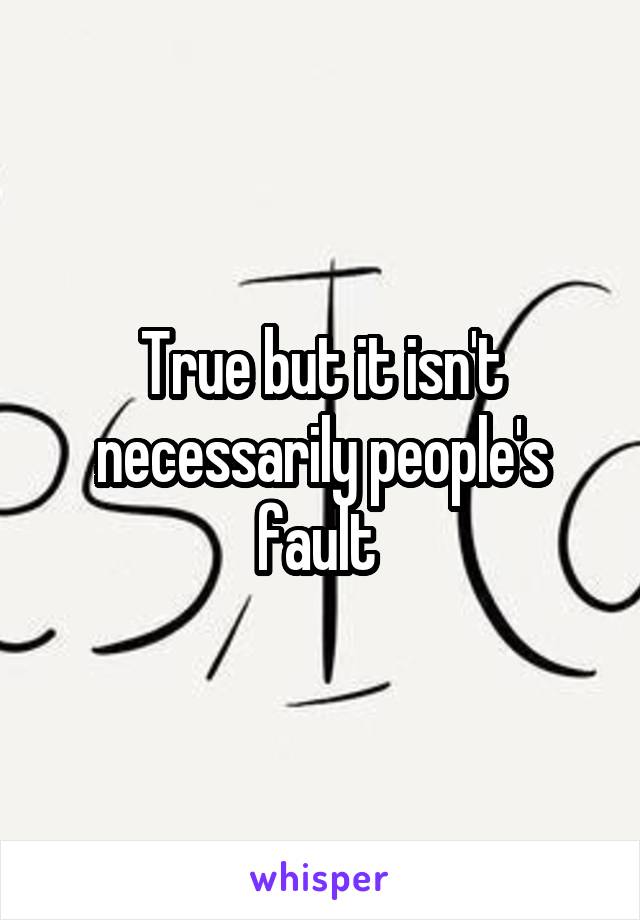 True but it isn't necessarily people's fault 