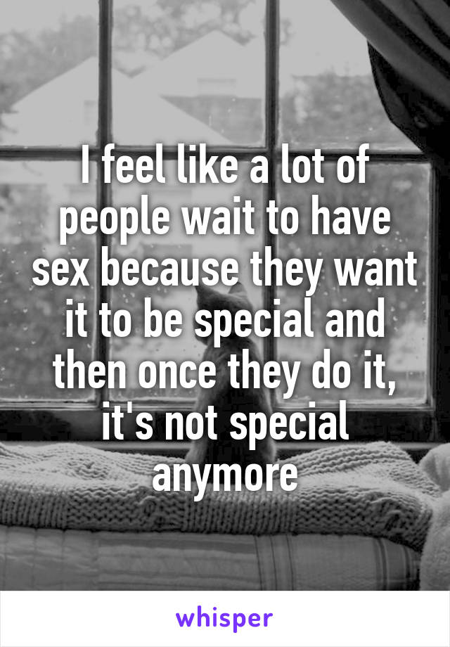 I feel like a lot of people wait to have sex because they want it to be special and then once they do it, it's not special anymore