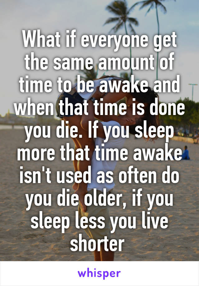 What if everyone get the same amount of time to be awake and when that time is done you die. If you sleep more that time awake isn't used as often do you die older, if you sleep less you live shorter 