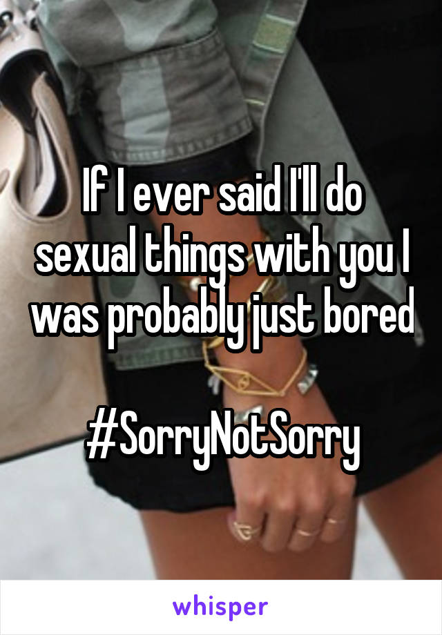 If I ever said I'll do sexual things with you I was probably just bored 
#SorryNotSorry