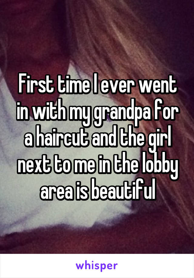 First time I ever went in with my grandpa for a haircut and the girl next to me in the lobby area is beautiful