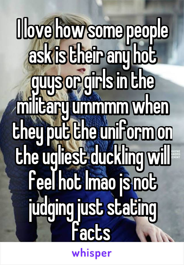 I love how some people ask is their any hot guys or girls in the military ummmm when they put the uniform on the ugliest duckling will feel hot lmao js not judging just stating facts 