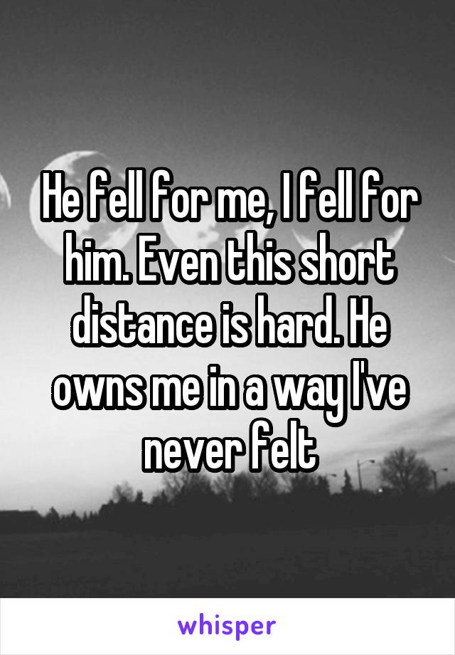 He fell for me, I fell for him. Even this short distance is hard. He owns me in a way I've never felt