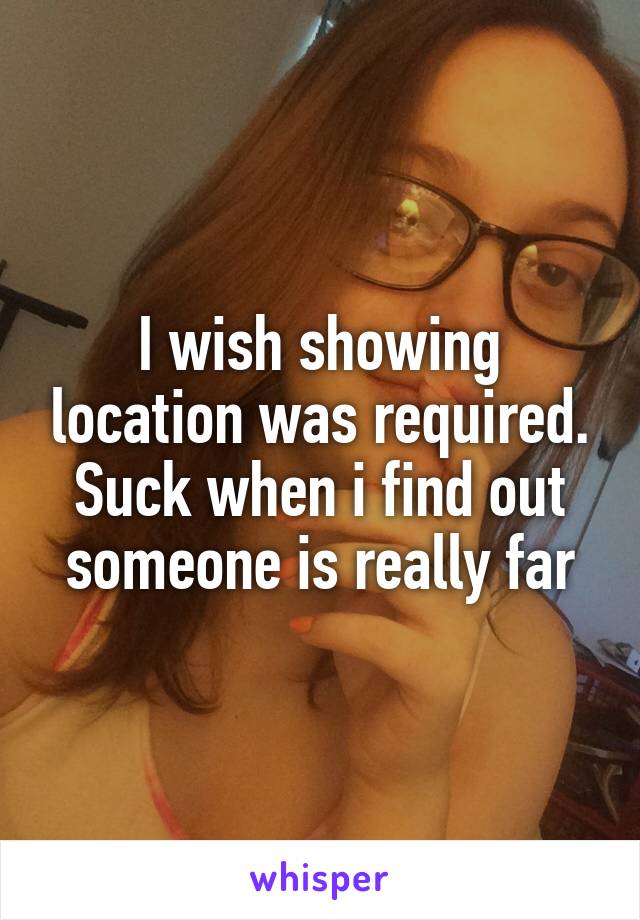 I wish showing location was required. Suck when i find out someone is really far