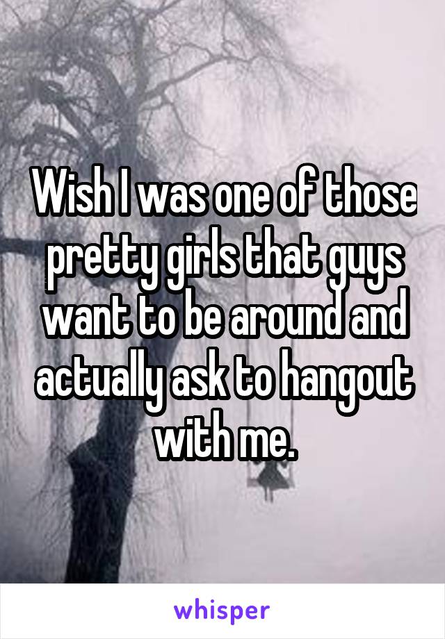 Wish I was one of those pretty girls that guys want to be around and actually ask to hangout with me.