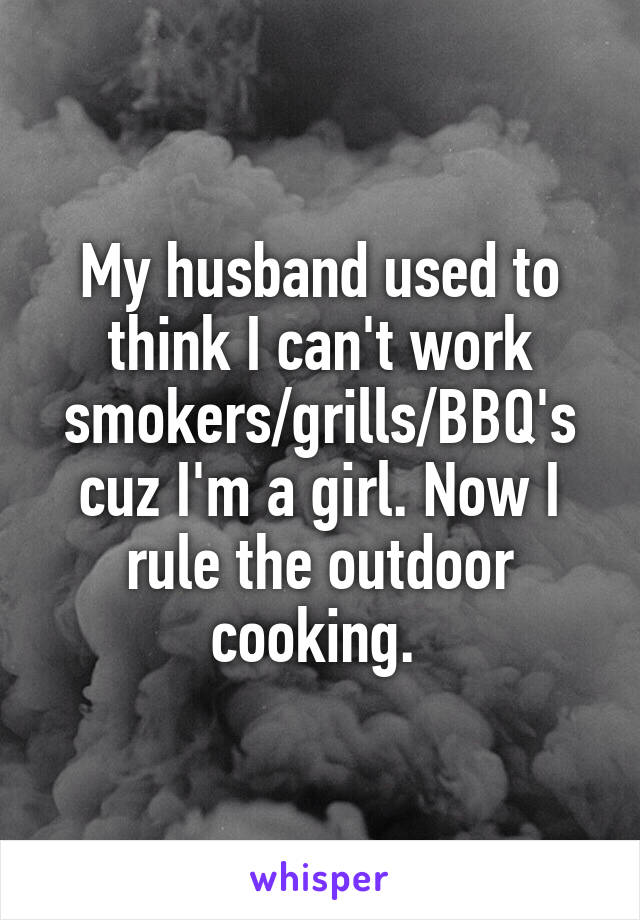 My husband used to think I can't work smokers/grills/BBQ's cuz I'm a girl. Now I rule the outdoor cooking. 