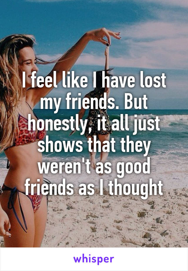 I feel like I have lost my friends. But honestly, it all just shows that they weren't as good friends as I thought