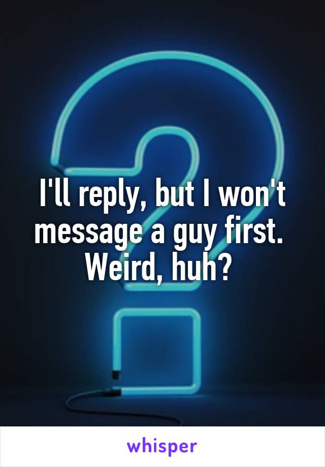 I'll reply, but I won't message a guy first. 
Weird, huh? 