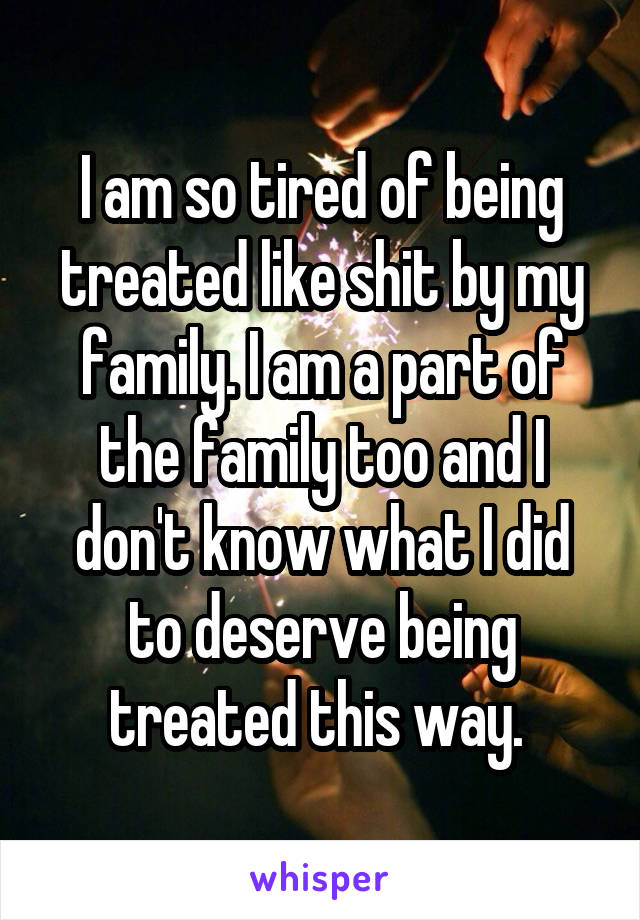 I am so tired of being treated like shit by my family. I am a part of the family too and I don't know what I did to deserve being treated this way. 