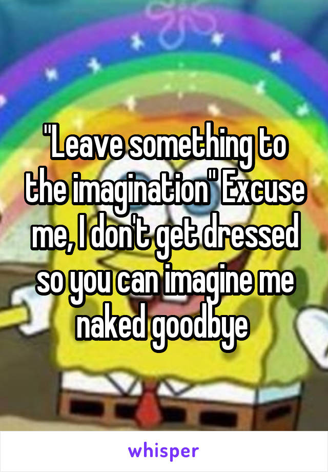 "Leave something to the imagination" Excuse me, I don't get dressed so you can imagine me naked goodbye 